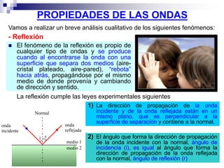 PROPIEDADES DE LAS ONDAS
 El fenómeno de la reflexión es propio de
cualquier tipo de ondas y se produce
cuando al encontrarse la onda con una
superficie que separa dos medios (aire-
cristal plateado, aire-pared), “rebota”
hacia atrás, propagándose por el mismo
medio de donde provenía y cambiando
de dirección y sentido.
Vamos a realizar un breve análisis cualitativo de los siguientes fenómenos:
- Reflexión
2) El ángulo que forma la dirección de propagación
de la onda incidente con la normal, ángulo de
incidencia (i), es igual al ángulo que forma la
dirección de propagación de la onda reflejada
con la normal, ángulo de reflexión (r)
La reflexión cumple las leyes experimentales siguientes
1) La dirección de propagación de la onda
incidente y de la onda reflejada están en un
mismo plano, que es perpendicular a la
superficie de separación y contiene a la normal.
 