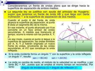  La primera ley se justifica simplemente por simetría: la onda
incidente y la normal a la superficie determinan un plano y no hay
ninguna razón que aparte de dicho plano a las ondas reflejadas y
refractadas
 La segunda ley se justifica con ayuda del principio de Huygens:
supón que tenemos un frente de onda AB y que llega con cierta
inclinación “i” a la superficie de separación de dos medios.
Cuando el punto A del frente de onda
alcanza la superficie de separación, el punto
B dista un segmento BC de la misma.
Consideraremos un frente de ondas plano que se dirige hacia la
superficie de separación de ambos medios.
De ese modo, cuando el punto B llegue a la
superficie de separación, las ondas emitidas
por A, X, Y, Z habrán originado un nuevo
frente de ondas, envolvente de las ondas
secundarias, el A’C que constituye la onda
reflejada.
En ese instante, el punto alcanzado por A se
convierte en un foco emisor de ondas
secundarias. A medida que transcurre el
tiempo, ocurre lo mismo con los puntos X, Y,
Z.
 Si la onda incidente forma un ángulo “i” con la superficie y la onda reflejada
un ángulo “r”, resulta:
sen i = BC/AC sen r = AA’/AC
 La onda no cambia de medio, el módulo de la velocidad no se modifica, y por
tanto BC = AA´, puesto que se emplea el mismo tiempo en recorrerlas. Por
tanto: ángulo de incidencia (i) = ángulo de reflexión (r)
 