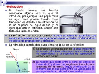 -Refracción
 Un hecho curioso que habrás
observado alguna vez es que al
introducir, por ejemplo, una pajita recta
en agua esta parece torcida. Este
fenómeno es debido a la refracción de
la luz al pasar del agua al aire y, al
igual que con la reflexión, ocurre con
todos los tipos de ondas.
 La refracción se produce cuando la onda atraviesa la superficie que
separa dos medios y se propaga por el segundo medio, modificando su
velocidad de propagación y dirección.
 La refracción cumple dos leyes similares a las de la reflexión:
1) La dirección de propagación de la onda incidente y
de la onda refractada están en un mismo plano, que
es perpendicular a la superficie de separación y
contiene a la normal.
2) La relación que existe entre el seno del ángulo de
incidencia (i) y el seno del ángulo que forma la onda
refractada con la normal, ángulo de refracción (t), es
la misma que la que existe entre las velocidades de
propagación de la onda en los dos medios.
 
