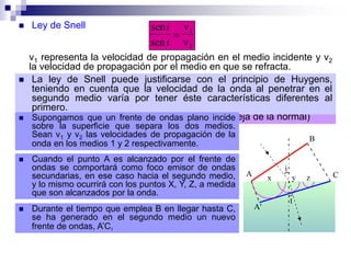  Ley de Snell sen
sen
i
t

v
v
1
2
v1 representa la velocidad de propagación en el medio incidente y v2
la velocidad de propagación por el medio en que se refracta.
 De esta relación se deduce que cuando la onda accede a un medio
por el que se propaga más despacio, el ángulo de refracción es
menor que el de incidencia (la dirección de propagación se acerca a
la normal). En caso contrario, el ángulo de refracción es mayor que el
de incidencia (la dirección de propagación se aleja de la normal)
 La ley de Snell puede justificarse con el principio de Huygens,
teniendo en cuenta que la velocidad de la onda al penetrar en el
segundo medio varía por tener éste características diferentes al
primero.
 Supongamos que un frente de ondas plano incide
sobre la superficie que separa los dos medios.
Sean v1 y v2 las velocidades de propagación de la
onda en los medios 1 y 2 respectivamente.
 Cuando el punto A es alcanzado por el frente de
ondas se comportará como foco emisor de ondas
secundarias, en ese caso hacia el segundo medio,
y lo mismo ocurrirá con los puntos X, Y, Z, a medida
que son alcanzados por la onda.
 Durante el tiempo que emplea B en llegar hasta C,
se ha generado en el segundo medio un nuevo
frente de ondas, A’C,
 