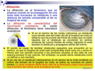 - Difracción
 La difracción es el fenómeno que se
produce cuando en la propagación de una
onda ésta encuentra un obstáculo o una
abertura de tamaño comparable al de su
longitud de onda.
 La difracción es característica del
movimiento ondulatorio. Si existe
difracción, el fenómeno tiene naturaleza
ondulatoria
 Si en el camino de las ondas colocamos un obstáculo
cuyo tamaño sea del orden del de la longitud de onda se
observa que los puntos del frente de ondas que no están
tapados por el obstáculo se convierten en centros
emisores de nuevos frentes de ondas, logrando la onda
bordear el obstáculo y propagarse detrás del mismo.
 El sonido es capaz de bordear obstáculos pequeños que encuentre en su
camino, ya que su longitud de onda está comprendida entre unos cm y varios m.
Hecho que nos permite escuchar a las personas situadas al otro lado de una
esquina aunque no las veamos. Sin embargo, no puede salvar obstáculos como
un edificio o una montaña.
 Si en vez de un obstáculo interponemos en el camino de la onda incidente un
orificio del tamaño de la longitud de onda, el orificio se convierte en centro
emisor. La onda incidente difiere tanto más de la difractada cuánto más próximo
sea el tamaño del orificio al de la longitud de onda. Difracción
 