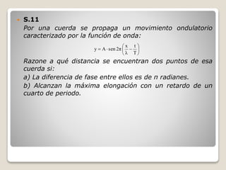  S.11
Por una cuerda se propaga un movimiento ondulatorio
caracterizado por la función de onda:
Razone a qué distancia se encuentran dos puntos de esa
cuerda si:
a) La diferencia de fase entre ellos es de π radianes.
b) Alcanzan la máxima elongación con un retardo de un
cuarto de periodo.







T
t
λ
x
2πsenAy
 