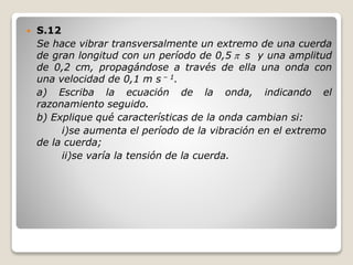  S.12
Se hace vibrar transversalmente un extremo de una cuerda
de gran longitud con un período de 0,5  s y una amplitud
de 0,2 cm, propagándose a través de ella una onda con
una velocidad de 0,1 m s – 1.
a) Escriba la ecuación de la onda, indicando el
razonamiento seguido.
b) Explique qué características de la onda cambian si:
i)se aumenta el período de la vibración en el extremo
de la cuerda;
ii)se varía la tensión de la cuerda.
 
