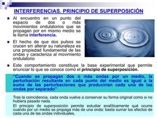 INTERFERENCIAS. PRINCIPIO DE SUPERPOSICIÓN
 Al encuentro en un punto del
espacio de dos o más
movimientos ondulatorios que se
propagan por en mismo medio se
le llama interferencia.
 El hecho de que dos pulsos se
crucen sin alterar su naturaleza es
una propiedad fundamental de las
ondas y caracteriza al movimiento
ondulatorio
 Este comportamiento constituye la base experimental que permite
enunciar lo que se conoce como el principio de superposición.
“Cuando se propagan dos o más ondas por un medio, la
perturbación resultante en cada punto del medio es igual a la
suma de las perturbaciones que producirían cada una de las
ondas por separado”
Tras la coincidencia, cada onda vuelve a conservar su forma original como si no
hubiera pasado nada.
El principio de superposición permite estudiar analíticamente qué ocurre
cuando por un medio se propaga más de una onda: basta sumar los efectos de
cada una de las ondas individuales.
 