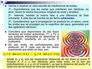  Vamos a resolver un caso sencillo de interferencia de ondas:
1º.- Supondremos que las ondas que interfieren son idénticas, es
decir, tienen la misma frecuencia, longitud de onda y amplitud.
2º.- Además, tendrán la misma fase o una diferencia de fase
constante. A este tipo de fuentes se les llama coherentes.
3º.- Consideramos que la propagación se produce en un plano, como
las ondas que se propagan por la superficie del agua, generadas por
dos agitadores idénticos.
 Considera que disponemos de dos focos
emisores de ondas armónicas, F1 y F2 y
que estamos interesados en determinar la
perturbación resultante en un punto P
cualquiera.
 De ese modo, las perturbaciones que
producen en P cada uno de los focos,
suponiendo que están en fase, son:
y1 = A · sen ( t - k d1) ; y2 = A · sen ( t - k d2)
donde d1 y d2 son las respectivas distancias de los focos al punto P.
Aunque A, k y  son idénticas para cada onda, no lo son las
perturbaciones y1 e y2 en el instante t, ya que la distancia del punto P a
cada uno de los focos no tiene por qué ser la misma.
 
