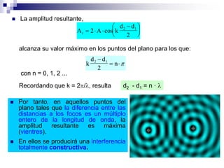  La amplitud resultante,
A 2 A k
d d
2r
2 1
  





cos
alcanza su valor máximo en los puntos del plano para los que:
k
d d
2
n2 1
 
con n = 0, 1, 2 ...
Recordando que k = 2/, resulta d2 - d1 = n · 
 Por tanto, en aquellos puntos del
plano tales que la diferencia entre las
distancias a los focos es un múltiplo
entero de la longitud de onda, la
amplitud resultante es máxima
(vientres).
 En ellos se producirá una interferencia
totalmente constructiva.
 