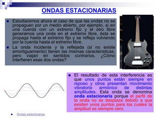 ONDAS ESTACIONARIAS
 Estudiaremos ahora el caso de que las ondas no se
propaguen por un medio abierto, por ejemplo, si en
una cuerda con un extremo fijo y el otro libre
generamos una onda en el extremo libre, ésta se
propaga hasta el extremo fijo y se refleja volviendo
por la cuerda hasta el extremo libre.
 La onda incidente y la reflejada (si no existe
amortiguamiento) tienen las mismas características,
pero viajan en sentidos contrarios. ¿Cómo
interfieren esas dos ondas?
 El resultado de esta interferencia es
que unos puntos están siempre en
reposo y otros presentan movimiento
vibratorio armónico de distintas
amplitudes. Esta onda se denomina
onda estacionaria porque el perfil de
la onda no se desplaza debido a que
existen unos puntos para los cuales la
amplitud es siempre cero.
 Ondas estacionarias
 