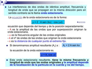  La interferencia de dos ondas de idéntica amplitud, frecuencia y
longitud de onda que se propagan en la misma dirección pero en
sentido contrario se le llama onda estacionaria.
La ecuación de la onda estacionaria es de la forma:
y = 2 · A sen (kx) · cos (t)
ecuación que depende del tiempo y de la posición separadamente:
- A es la amplitud de las ondas que por superposición originan la
onda estacionaria.
-  es la frecuencia angular de las ondas originales
- k el nº de ondas de las ondas que originan la onda estacionaria
- x es la distancia de cualquier punto al extremo fijo.
 Si denominamos amplitud resultante (Ar) a : Ar = 2 A sen kx
la ecuación de la onda estacionaria es.
y = Ar cos t
 Esta onda estacionaria resultante, tiene la misma frecuencia y
longitud de onda que las ondas originales y la amplitud depende
de la localización de la partícula en la cuerda y no del tiempo.
opciones
 
