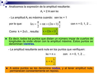  Analicemos la expresión de la amplitud resultante:
Ar = 2 A sen kx
- La amplitud Ar es máxima cuando: sen kx = 1
por lo que:
2
π
1)(2nnπ
2
π
kx  con n = 0, 1, 2 ...
Como k = 2/ , resulta:  
4
λ
12nx 
 Es decir, todos los puntos que distan un número impar de cuartos de
longitudes de onda vibran con la amplitud máxima. Estos puntos se
denominan vientres.
- La amplitud resultante será nula en los puntos que verifiquen:
kx = n  con n = 0, 1, 2 ...
2
λ
nx 
 A estos puntos se les denomina nodos, y al tener amplitud nula,
permanecen constantemente en reposo.
 
