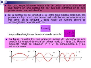  Un caso especialmente interesante de ondas estacionarias es el
que ocurre en una cuerda fija por sus dos extremos en la que
provocamos una perturbación.
 Si la cuerda es de longitud L, al estar fijos ambos extremos, los
puntos x = 0 y x = L han de ser nodos de las ondas estacionarias.
Por tanto, en la longutid L debe haber un número entero de
semilongitudes de onda, esto es:
2
λ
nL 
Las posibles longitudes de onda han de cumplir:
n
L
2
 La figura muestra los tres primeros modos de vibración de una
cuerda. La longitud de onda del primer modo (n =1) es 2 L. Para el
siguiente modo de vibración (n = 2) es símplemente L y así
sucesivamente.
 