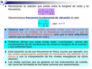  Recordando la relación que existe entre la longitud de onda y la
frecuencia,
L2
v
n
v
f




Denominamos frecuencia fundamental de vibración al valor
f
v
2 L


con n = 1
 Observa que sólo son posibles aquellas ondas cuya frecuencia de
vibración es un múltiplo de la frecuencia fundamental y que la
frecuencia no varía de forma continua, sino que lo hace adquiriendo
valores que se diferencian en v/(2L).
 Podemos afirmar que estas ondas están “cuantizadas”, siendo ello
consecuencia de las condiciones de contorno (longitud de la cuerda L
y sus extremos fijos).
 Esta situación se da con frecuencia en física, ocurre, por ejemplo, con
las ondas estacionarias asociadas al movimiento del electrón en el
átomo y con la interpretación de los niveles energéticos de dicho
electrón.
 Las ondas sonoras que se generan en los instrumentos de cuerda,
así como las formadas en los tubos sonoros son estacionarias.
 