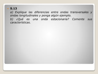  S.13
a) Explique las diferencias entre ondas transversales y
ondas longitudinales y ponga algún ejemplo.
b) ¿Qué es una onda estacionaria? Comente sus
características.
 