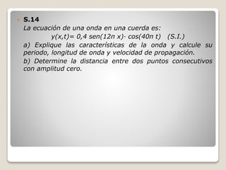 S.14
La ecuación de una onda en una cuerda es:
y(x,t)= 0,4 sen(12π x)· cos(40π t) (S.I.)
a) Explique las características de la onda y calcule su
periodo, longitud de onda y velocidad de propagación.
b) Determine la distancia entre dos puntos consecutivos
con amplitud cero.
 