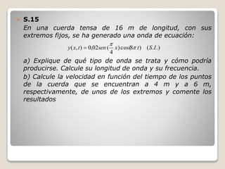  S.15
En una cuerda tensa de 16 m de longitud, con sus
extremos fijos, se ha generado una onda de ecuación:
a) Explique de qué tipo de onda se trata y cómo podría
producirse. Calcule su longitud de onda y su frecuencia.
b) Calcule la velocidad en función del tiempo de los puntos
de la cuerda que se encuentran a 4 m y a 6 m,
respectivamente, de unos de los extremos y comente los
resultados
.).()8cos()
4
(02,0),( IStxsentxy 


 