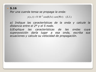  S.16
Por una cuerda tensa se propaga la onda:
a) Indique las características de la onda y calcule la
distancia entre el 2º y el 5 nodo.
b)Explique las características de las ondas cuya
superposición daría lugar a esa onda, escriba sus
ecuaciones y calcule su velocidad de propagación.
.).()50()5,0cos(10·8),( 2
IStsenxtxy 

 