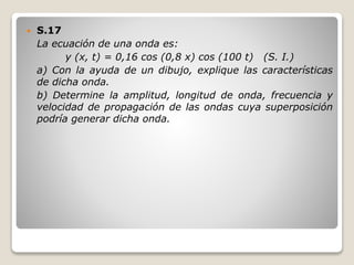  S.17
La ecuación de una onda es:
y (x, t) = 0,16 cos (0,8 x) cos (100 t) (S. I.)
a) Con la ayuda de un dibujo, explique las características
de dicha onda.
b) Determine la amplitud, longitud de onda, frecuencia y
velocidad de propagación de las ondas cuya superposición
podría generar dicha onda.
 