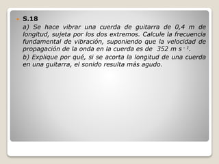  S.18
a) Se hace vibrar una cuerda de guitarra de 0,4 m de
longitud, sujeta por los dos extremos. Calcule la frecuencia
fundamental de vibración, suponiendo que la velocidad de
propagación de la onda en la cuerda es de 352 m s - 1.
b) Explique por qué, si se acorta la longitud de una cuerda
en una guitarra, el sonido resulta más agudo.
 
