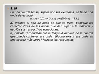  S.19
En una cuerda tensa, sujeta por sus extremos, se tiene una
onda de ecuación:
a) Indique el tipo de onda de que se trata. Explique las
características de las ondas que dan lugar a la indicada y
escriba sus respectivas ecuaciones.
b) Calcule razonadamente la longitud mínima de la cuerda
que puede contener esa onda. ¿Podría existir esa onda en
una cuerda más larga? Razone las respuestas.
.).()200cos()4(02,0),( IStxsentxy 
 