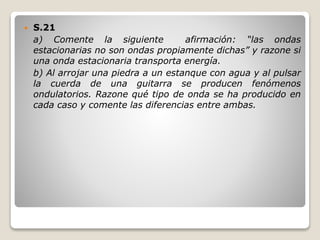 S.21
a) Comente la siguiente afirmación: “las ondas
estacionarias no son ondas propiamente dichas” y razone si
una onda estacionaria transporta energía.
b) Al arrojar una piedra a un estanque con agua y al pulsar
la cuerda de una guitarra se producen fenómenos
ondulatorios. Razone qué tipo de onda se ha producido en
cada caso y comente las diferencias entre ambas.
 