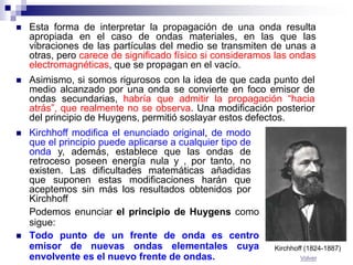 Podemos enunciar el principio de Huygens como
sigue:
 Todo punto de un frente de onda es centro
emisor de nuevas ondas elementales cuya
envolvente es el nuevo frente de ondas.
 Esta forma de interpretar la propagación de una onda resulta
apropiada en el caso de ondas materiales, en las que las
vibraciones de las partículas del medio se transmiten de unas a
otras, pero carece de significado físico si consideramos las ondas
electromagnéticas, que se propagan en el vacío.
 Asimismo, si somos rigurosos con la idea de que cada punto del
medio alcanzado por una onda se convierte en foco emisor de
ondas secundarias, habría que admitir la propagación “hacia
atrás”, que realmente no se observa. Una modificación posterior
del principio de Huygens, permitió soslayar estos defectos.
 Kirchhoff modifica el enunciado original, de modo
que el principio puede aplicarse a cualquier tipo de
onda y, además, establece que las ondas de
retroceso poseen energía nula y , por tanto, no
existen. Las dificultades matemáticas añadidas
que suponen estas modificaciones harán que
aceptemos sin más los resultados obtenidos por
Kirchhoff
Kirchhoff (1824-1887)
Volver
 