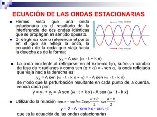 ECUACIÓN DE LAS ONDAS ESTACIONARIAS
 Hemos visto que una onda
estacionaria es el resultado de la
interferencia de dos ondas idénticas
que se propagan en sentido opuesto.
 Si elegimos como referencia el punto
en el que se refleja la onda, la
ecuación de la onda que viaja hacia
la derecha es de la forma:
y1 = A sen ( · t + k x)
 La onda incidente al reflejarse, en el extremo fijo, sufre un cambio
de fase de  radianes y como sen ( + ) = - sen , la onda reflejada
que viaja hacia la derecha es:
y2 = A sen ( · t - k x + ) = - A sen ( · t - k x)
de modo que la perturbación resultante en cada punto de la cuerda,
vendrá dada por:
y = y1 + y2 = A sen ( · t + k x) - A sen ( · t - k x)
y = 2 · A · sen kx · cos t
que es la ecuación de las ondas estacionarias
 Utilizando la relación sen sen cos sena b
a b a b
 



2
2 2
 