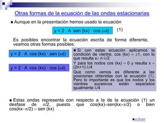 Otras formas de la ecuación de las ondas estacionarias
 Aunque en la presentación hemos usado la ecuación
y = 2 · A sen (kx) · cos (t)
Es posibles encontrar la ecuación escrita de forma diferente,
veamos otras formas posibles:
y = 2 · A cos (kx) · sen (t)
 Si con estas ecuación aplicamos la
condición de vientre, cos (kx)  1, con lo
que resulta x n·/2
Y para los nodos cos (kx)  0 y resulta x 
(2n+1)·/4
Que como vemos es diferente a las
posiciones obtenidas con la ecuación (1).
Pero lo importante es que los nodos y los
vientres sucesivos están separados
igualmente /4
(1)
y = 2 · A cos (kx) · cos (t)
 Estas ondas representa con respecto a la de la ecuación (1) un
desfase de /2, puesto que cos(kx)sen(kx/2) o bien
cos(kx/2)  sen (kx)
volver
 