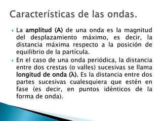  La amplitud (A) de una onda es la magnitud
del desplazamiento máximo, es decir, la
distancia máxima respecto a la posición de
equilibrio de la partícula.
 En el caso de una onda periódica, la distancia
entre dos crestas (o valles) sucesivas se llama
longitud de onda (λ). Es la distancia entre dos
partes sucesivas cualesquiera que estén en
fase (es decir, en puntos idénticos de la
forma de onda).
 