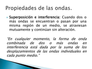  Superposición e interferencia: Cuando dos o
más ondas se encuentran o pasan por una
misma región de un medio, se atraviesan
mutuamente y continúan sin alteración.
“En cualquier momento, la forma de onda
combinada de dos o más ondas en
interferencia está dada por la suma de los
desplazamientos de las ondas individuales en
cada punto medio.”
 
