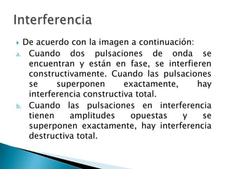  De acuerdo con la imagen a continuación:
a. Cuando dos pulsaciones de onda se
encuentran y están en fase, se interfieren
constructivamente. Cuando las pulsaciones
se superponen exactamente, hay
interferencia constructiva total.
b. Cuando las pulsaciones en interferencia
tienen amplitudes opuestas y se
superponen exactamente, hay interferencia
destructiva total.
 