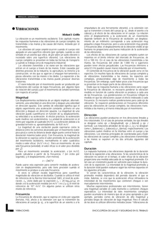 •VIBRACIONES
VIBRACIONES
Michael J. Griffin
La vibración es un movimiento oscilatorio. Este capítulo resume
las respuestas humanas a las vibraciones de cuerpo completo, las
transmitidas a las manos y las causas del mareo, incluido por el
movimiento.
Las vibraciones del cuerpo completo ocurren cuando el cuerpo está
apoyado en una superficie vibrante (por ejemplo, cuando se está
sentado en un asiento que vibra, de pie sobre un suelo vibrante o
recostado sobre una superficie vibrante). Las vibraciones de
cuerpo completo se presentan en todas las formas de transporte
y cuando se trabaja cerca de maquinaria industrial.
Las vibraciones transmitidas a las manos son las vibraciones que
entran en el cuerpo a través de las manos. Están causadas por
distintos procesos de la industria, la agricultura, la minería y la
construcción, en los que se agarran o empujan herramientas o
piezas vibrantes con las manos o los dedos. La exposición a las
vibraciones transmitidas a las manos puede provocar diversos
trastornos.
El mareo inducido por el movimiento puede ser producido por
oscilaciones del cuerpo de bajas frecuencias, por algunos tipos
de rotación del cuerpo y por el movimiento de señales luminosas
con respecto al cuerpo.
Magnitud
Los desplazamientos oscilatorios de un objeto implican, alternati-
vamente, una velocidad en una dirección y después una velocidad
en dirección opuesta. Este cambio de velocidad significa que el
objeto experimenta una aceleración constante, primero en una
dirección y después en dirección opuesta. La magnitud de una
vibración puede cuantificarse en función de su desplazamiento,
su velocidad o su aceleración. A efectos prácticos, la aceleración
suele medirse con acelerómetros. La unidad de aceleración es el
metro por segundo al cuadrado (m/s2). La aceleración debida a la
gravedad terrestre es, aproximadamente, de 9,81 m/s2.
La magnitud de una oscilación puede expresarse como la
distancia entre los extremos alcanzados por el movimiento (valor
pico-pico) o como la distancia desde algún punto central hasta la
desviación máxima (valor pico). Con frecuencia, la magnitud de
la vibración se expresa como el valor promedio de la aceleración
del movimiento oscilatorio, normalmente el valor cuadrático
medio o valor eficaz (m/s2 r.m.s.). Para un movimiento de una
sola frecuencia (senoidal), el valor eficaz es el valor pico dividido
por 2.
Para un movimiento senoidal, la aceleración, a (en m/s2),
puede calcularse a partir de la frecuencia, f (en ciclos por
segundo), y el desplazamiento, d (en metros):
a = (2πf)2d
Puede usarse esta expresión para convertir medidas de acelera-
ción en desplazamientos, pero solo tiene precisión cuando el
movimiento se produce a una sola frecuencia.
A veces se utilizan escalas logarítmicas para cuantificar
magnitudes de vibración en decibelios. Cuando se utiliza el nivel
de referencia de la Norma Internacional 1683, el nivel de acele-
ración, La, viene dado por la expresión La = 20 log10(a/a0), en
donde a es la aceleración medida (en m/s2
r.m.s.) y a0 el nivel de
referencia de 10-6 m/s2. En algunos países se utilizan otros
niveles de referencia.
Frecuencia
La frecuencia de vibración, que se expresa en ciclos por segundo
(hertzios, Hz), afecta a la extensión con que se transmiten las
vibraciones al cuerpo (p. ej., a la superficie de un asiento o a la
empuñadura de una herramienta vibrante), a la extensión con
que se transmiten a través del cuerpo (p. ej., desde el asiento a la
cabeza) y al efecto de las vibraciones en el cuerpo. La relación
entre el desplazamiento y la aceleración de un movimiento
depende también de la frecuencia de oscilación: un desplaza-
miento de un milímetro corresponde a una aceleración muy
pequeña a bajas frecuencias, pero a una aceleración muy grande
a frecuencias altas; el desplazamiento de la vibración visible al ojo
humano no proporciona una buena indicación de la aceleración
de las vibraciones.
Los efectos de las vibraciones de cuerpo completo suelen ser
máximos en el límite inferior del intervalo de frecuencias, de
0,5 a 100 Hz. En el caso de las vibraciones transmitidas a las
manos, las frecuencias del orden de 1.000 Hz o superiores
pueden tener efectos perjudiciales. Las frecuencias inferiores a
unos 0,5 Hz pueden causar mareo inducido por el movimiento.
El contenido de frecuencia de la vibración puede verse en los
espectros. En muchos tipos de vibraciones de cuerpo completo y
de vibraciones transmitidas a las manos, los espectros son
complejos, produciéndose algo de movimiento a todas las
frecuencias. Sin embargo, suele haber picos a las frecuencias que
se presentan en la mayor parte de las vibraciones.
Dado que la respuesta humana a las vibraciones varía según
la frecuencia de vibración, es necesario ponderar la vibración
medida en función de cuánta vibración se produce a cada una
de las frecuencias. Las ponderaciones en frecuencia reflejan la
medida en que las vibraciones causan el efecto indeseado a cada
frecuencia. Es necesario realizar ponderaciones para cada eje de
vibración. Se requieren ponderaciones en frecuencia diferentes
para las vibraciones de cuerpo completo, las vibraciones trans-
mitidas a las manos y el mareo inducido por el movimiento.
Dirección
Las vibraciones pueden producirse en tres direcciones lineales y
tres rotacionales. En el caso de personas sentadas, los ejes lineales
se designan como eje x (longitudinal), eje y (lateral) y eje z
(vertical). Las rotaciones alrededor de los ejes x, y y z se designan
como rx (balanceo), ry (cabeceo) y rz (deriva), respectivamente. Las
vibraciones suelen medirse en la interfase entre el cuerpo y las
vibraciones. Los sistemas principales de coordenadas para medir
las vibraciones de cuerpo completo y las vibraciones transmitidas
a las manos se exponen en los dos artículos siguientes del
capítulo.
Duración
La respuesta humanas a las vibraciones depende de la duración
total de la exposición a las vibraciones. Si las características de la
vibración no varían en el tiempo, el valor eficaz de la vibración
proporciona una medida adecuada de su magnitud promedio. En
tal caso un cronómetro puede ser suficiente para evaluar la dura-
ción de la exposición. La intensidad de la magnitud promedio y
la duración total pueden evaluarse según las normas expuestas en
los siguientes artículos.
Si varían las características de la vibración, la vibración
promedio medida dependerá del período durante el que se
mida. Además, se cree que la aceleración eficaz infravalora la
intensidad de los movimientos que contienen choques o son
marcadamente intermitentes.
Muchas exposiciones profesionales son intermitentes, tienen
una magnitud variable en cada momento o contienen choques
esporádicos. La intensidad de tales movimientos complejos
pueden acumularse de manera que dé un peso apropiado a, por
ejemplo, períodos cortos de vibración de alta magnitud y
períodos largos de vibración de baja magnitud. Para el cálculo
de las dosis se utilizan diferentes métodos (véase “Vibraciones de
50.2 VIBRACIONES ENCICLOPEDIA DE SALUD Y SEGURIDAD EN EL TRABAJO
RIESGOS GENERALES
 