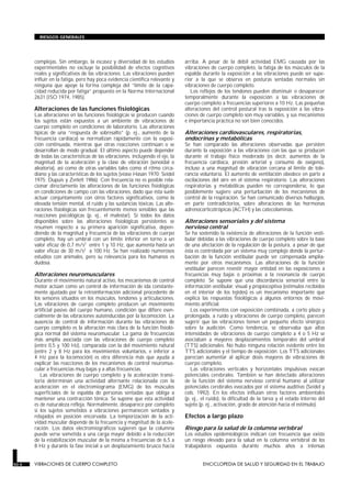 complejas. Sin embargo, la escasez y diversidad de los estudios
experimentales no excluye la posibilidad de efectos cognitivos
reales y significativos de las vibraciones. Las vibraciones pueden
influir en la fatiga, pero hay poca evidencia científica relevante y
ninguna que apoye la forma compleja del “límite de la capa-
cidad reducida por fatiga” propuesto en la Norma Internacional
2631 (ISO 1974, 1985).
Alteraciones de las funciones fisiológicas
Las alteraciones en las funciones fisiológicas se producen cuando
los sujetos están expuestos a un ambiente de vibraciones de
cuerpo completo en condiciones de laboratorio. Las alteraciones
típicas de una “respuesta de sobresalto” (p. ej., aumento de la
frecuencia cardíaca) se normalizan rápidamente con la exposi-
ción continuada, mientras que otras reacciones continúan o se
desarrollan de modo gradual. El último aspecto puede depender
de todas las características de las vibraciones, incluyendo el eje, la
magnitud de la aceleración y la clase de vibración (senoidal o
aleatoria), así como de otras variables tales como el ritmo circa-
diano y las características de los sujetos (véase Hasan 1970; Seidel
1975; Dupuis y Zerlett 1986). Con frecuencia no es posible rela-
cionar directamente las alteraciones de las funciones fisiológicas
en condiciones de campo con las vibraciones, dado que ésta suele
actuar conjuntamente con otros factores significativos, como la
elevada tensión mental, el ruido y las sustancias tóxicas. Las alte-
raciones fisiológicas son frecuentemente menos sensibles que las
reacciones psicológicas (p. ej., el malestar). Si todos los datos
disponibles sobre las alteraciones fisiológicas persistentes se
resumen respecto a su primera aparición significativa, depen-
diendo de la magnitud y frecuencia de las vibraciones de cuerpo
completo, hay un umbral con un límite inferior en torno a un
valor eficaz de 0,7 m/s2 entre 1 y 10 Hz, que aumenta hasta un
valor eficaz de 30 m/s2 a 100 Hz. Se han realizado numerosos
estudios con animales, pero su relevancia para los humanos es
dudosa.
Alteraciones neuromusculares
Durante el movimiento natural activo, los mecanismos de control
motor actúan como un control de información de ida constante-
mente ajustado por la retroinformación adicional procedente de
los sensores situados en los músculos, tendones y articulaciones.
Las vibraciones de cuerpo completo producen un movimiento
artificial pasivo del cuerpo humano, condición que difiere esen-
cialmente de las vibraciones autoinducidas por la locomoción. La
ausencia de control de información durante las vibraciones de
cuerpo completo es la alteración más clara de la función fisioló-
gica normal del sistema neuromuscular. La gama de frecuencias
más amplia asociada con las vibraciones de cuerpo completo
(entre 0,5 y 100 Hz), comparada con la del movimiento natural
(entre 2 y 8 Hz para los movimientos voluntarios, e inferior a
4 Hz para la locomoción) es otra diferencia más que ayuda a
explicar las reacciones de los mecanismos de control neuromus-
cular a frecuencias muy bajas y a altas frecuencias.
Las vibraciones de cuerpo completo y la aceleración transi-
toria determinan una actividad alternante relacionada con la
aceleración en el electromiograma (EMG) de los músculos
superficiales de la espalda de personas sentadas que obliga a
mantener una contracción tónica. Se supone que esta actividad
es de naturaleza refleja. Normalmente, desaparece por completo
si los sujetos sometidos a vibraciones permanecen sentados y
relajados en posición encorvada. La temporización de la acti-
vidad muscular depende de la frecuencia y magnitud de la acele-
ración. Los datos electromiográficos sugieren que la columna
puede verse sometida a una carga mayor debido a la reducción
de la estabilización muscular de la misma a frecuencias de 6,5 a
8 Hz y durante la fase inicial a un desplazamiento brusco hacia
arriba. A pesar de la débil actividad EMG causada por las
vibraciones de cuerpo completo, la fatiga de los músculos de la
espalda durante la exposición a las vibraciones puede ser supe-
rior a la que se observa en posturas sentadas normales sin
vibraciones de cuerpo completo.
Los reflejos de los tendones pueden disminuir o desaparecer
temporalmente durante la exposición a las vibraciones de
cuerpo completo a frecuencias superiores a 10 Hz. Las pequeñas
alteraciones del control postural tras la exposición a las vibra-
ciones de cuerpo completo son muy variables, y sus mecanismos
e importancia práctica no son bien conocidos.
Alteraciones cardiovasculares, respiratorias,
endocrinas y metabólicas
Se han comparado las alteraciones observadas que persisten
durante la exposición a las vibraciones con las que se producen
durante el trabajo físico moderado (es decir, aumentos de la
frecuencia cardíaca, presión arterial y consumo de oxígeno),
incluso a una magnitud de vibración cercana al límite de tole-
rancia voluntaria. El aumento de ventilación obedece en parte a
oscilaciones del aire en el sistema respiratorio. Las alteraciones
respiratorias y metabólicas pueden no corresponderse, lo que
posiblemente sugiere una perturbación de los mecanismos de
control de la respiración. Se han comunicado diversos hallazgos,
en parte contradictorios, sobre alteraciones de las hormonas
adrenocorticotrópicas (ACTH) y las catecolaminas.
Alteraciones sensoriales y del sistema
nervioso central
Se ha sostenido la existencia de alteraciones de la función vesti-
bular debidas a las vibraciones de cuerpo completo sobre la base
de una afectación de la regulación de la postura, a pesar de que
ésta es controlada por un sistema muy complejo donde la pertur-
bación de la función vestibular puede ser compensada amplia-
mente por otros mecanismos. Las alteraciones de la función
vestibular parecen revestir mayor entidad en las exposiciones a
frecuencias muy bajas o próximas a la resonancia de cuerpo
completo. Se supone que una discordancia sensorial entre la
información vestibular, visual y propioceptiva (estímulos recibidos
en el interior de los tejidos) es un mecanismo importante que
explica las respuestas fisiológicas a algunos entornos de movi-
miento artificial.
Los experimentos con exposición combinada, a corto plazo y
prolongada, a ruido y vibraciones de cuerpo completo, parecen
sugerir que las vibraciones tienen un pequeño efecto sinérgico
sobre la audición. Como tendencia, se observaba que altas
intensidades de vibraciones de cuerpo completo a 4 o 5 Hz se
asociaban a mayores desplazamientos temporales del umbral
(TTS) adicionales. No hubo ninguna relación evidente entre los
TTS adicionales y el tiempo de exposición. Los TTS adicionales
parecían aumentar al aplicar dosis mayores de vibraciones de
cuerpo completo.
Las vibraciones verticales y horizontales impulsivas evocan
potenciales cerebrales. También se han detectado alteraciones
de la función del sistema nervioso central humano al utilizar
potenciales cerebrales evocados por el sistema auditivo (Seidel y
cols. 1992). En los efectos influían otros factores ambientales
(p. ej., el ruido), la dificultad de la tarea y el estado interno del
sujeto (p. ej., activación, grado de atención hacia el estímulo).
Efectos a largo plazo
Riesgo para la salud de la columna vertebral
Los estudios epidemiológicos indican con frecuencia que existe
un riesgo elevado para la salud en la columna vertebral de los
trabajadores expuestos durante muchos años a intensas
50.4 VIBRACIONES DE CUERPO COMPLETO ENCICLOPEDIA DE SALUD Y SEGURIDAD EN EL TRABAJO
RIESGOS GENERALES
 