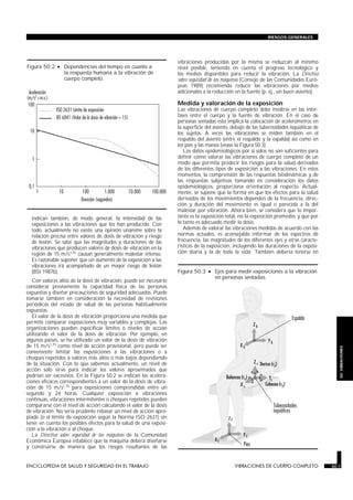 indican también, de modo general, la intensidad de las
exposiciones a las vibraciones que los han producido. Con
todo, actualmente no existe una opinión unánime sobre la
relación precisa entre valores de dosis de vibración y riesgo
de lesión. Se sabe que las magnitudes y duraciones de las
vibraciones que producen valores de dosis de vibración en la
región de 15 m/s1,75 causan generalmente malestar intenso.
Es razonable suponer que un aumento de la exposición a las
vibraciones irá acompañado de un mayor riesgo de lesión
(BSI 1987b).
Con valores altos de la dosis de vibración, puede ser necesario
considerar previamente la capacidad física de las personas
expuestas y diseñar precauciones de seguridad adecuadas. Puede
tomarse también en consideración la necesidad de revisiones
periódicas del estado de salud de las personas habitualmente
expuestas.
El valor de la dosis de vibración proporciona una medida que
permite comparar exposiciones muy variables y complejas. Las
organizaciones pueden especificar límites o niveles de acción
utilizando el valor de la dosis de vibración. Por ejemplo, en
algunos países, se ha utilizado un valor de la dosis de vibración
de 15 m/s1,75 como nivel de acción provisional, pero puede ser
conveniente limitar las exposiciones a las vibraciones o a
choques repetidos a valores más altos o más bajos dependiendo
de la situación. Con lo que sabemos actualmente, un nivel de
acción solo sirve para indicar los valores aproximados que
podrían ser excesivos. En la Figura 50.2 se indican las acelera-
ciones eficaces correspondientes a un valor de la dosis de vibra-
ción de 15 m/s1,75 para exposiciones comprendidas entre un
segundo y 24 horas. Cualquier exposición a vibraciones
continuas, vibraciones intermitentes o choques repetidos pueden
compararse con el nivel de acción calculando el valor de la dosis
de vibración. No sería prudente rebasar un nivel de acción apro-
piado (o el límite de exposición según la Norma ISO 2631) sin
tener en cuenta los posibles efectos para la salud de una exposi-
ción a la vibración o al choque.
La Directiva sobre seguridad de las máquinas de la Comunidad
Económica Europea establece que la máquina deberá diseñarse
y construirse de manera que los riesgos resultantes de las
vibraciones producidas por la misma se reduzcan al mínimo
nivel posible, teniendo en cuenta el progreso tecnológico y
los medios disponibles para reducir la vibración. La Directiva
sobre seguridad de las máquinas (Consejo de las Comunidades Euro-
peas 1989) recomienda reducir las vibraciones por medios
adicionales a la reducción en la fuente (p. ej., un buen asiento).
Medida y valoración de la exposición
Las vibraciones de cuerpo completo debe medirse en las inter-
fases entre el cuerpo y la fuente de vibración. En el caso de
personas sentadas esto implica la colocación de acelerómetros en
la superficie del asiento, debajo de las tuberosidades isquiáticas de
los sujetos. A veces las vibraciones se miden también en el
respaldo del asiento (entre el respaldo y la espalda) así como en
los pies y las manos (véase la Figura 50.3).
Los datos epidemiológicos por sí solos no son suficientes para
definir cómo valorar las vibraciones de cuerpo completo de un
modo que permita predecir los riesgos para la salud derivados
de los diferentes tipos de exposición a las vibraciones. En estos
momentos, la comprensión de las respuestas biodinámicas y de
las respuestas subjetivas tomando en consideración los datos
epidemiológicos, proporciona orientación al respecto. Actual-
mente, se supone que la forma en que los efectos para la salud
derivados de los movimientos dependen de la frecuencia, direc-
ción y duración del movimiento es igual o parecida a la del
malestar por vibración. Ahora bien, se considera que lo impor-
tante es la exposición total, no la exposición promedio, y que por
lo tanto es adecuado medir la dosis.
Además de valorar las vibraciones medidas de acuerdo con las
normas actuales, es aconsejable informar de los espectros de
frecuencia, las magnitudes de los diferentes ejes y otras caracte-
rísticas de la exposición, incluyendo las duraciones de la exposi-
ción diaria y la de toda la vida. También debería tenerse en
ENCICLOPEDIA DE SALUD Y SEGURIDAD EN EL TRABAJO 50.7 VIBRACIONES DE CUERPO COMPLETO 50.7
RIESGOS GENERALES
50.VIBRACIONES
Figura 50.2 • Dependencias del tiempo en cuanto a
la respuesta humana a la vibración de
cuerpo completo.
Figura 50.3 • Ejes para medir exposiciones a la vibración
en personas sentadas.
 