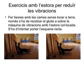 Exercicis amb l’estora per reduïr
            les vibracions
• Fer tisores amb les cames sense tocar a terra,
  només s’ha de recolzar el glutis a sobre la
  màquina de vibracions amb l’estora col·locada.
  S’ha d’intentar portar l’esquena recta.
 
