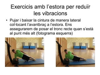 Exercicis amb l’estora per reduïr
            les vibracions
• Pujar i baixar la cintura de manera lateral
  col·locant l’avantbraç a l’estora. Ens
  assegurarem de posar el tronc recte quan s’està
  al punt més alt (fotograma esquerra)
 