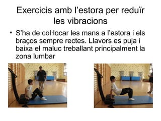 Exercicis amb l’estora per reduïr
            les vibracions
• S’ha de col·locar les mans a l’estora i els
  braços sempre rectes. Llavors es puja i
  baixa el maluc treballant principalment la
  zona lumbar
 