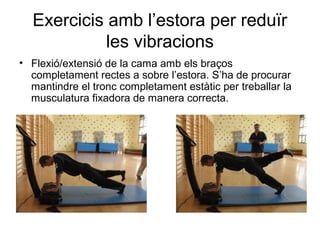Exercicis amb l’estora per reduïr
            les vibracions
• Flexió/extensió de la cama amb els braços
  completament rectes a sobre l’estora. S’ha de procurar
  mantindre el tronc completament estàtic per treballar la
  musculatura fixadora de manera correcta.
 