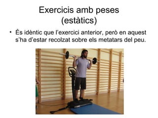 Exercicis amb peses
                (estàtics)
• És idèntic que l’exercici anterior, però en aquest
  s’ha d’estar recolzat sobre els metatars del peu.
 
