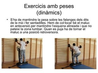 Exercicis amb peses
               (dinàmics)
• S’ha de mantindre la pesa sobre les falanges dels dits
  de la mà i fer sentadilles. Hem de col·locar bé el maluc
  en anteversió per mantindre l’esquena alineada i que no
  pateixi la zona lumbar. Quan es puja ha de tornar el
  maluc a una posició retroversora.
 