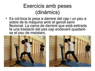 Exercicis amb peses
              (dinàmics)
• Es col·loca la pesa a darrere del cap i un peu a
  sobre de la màquina amb el genoll semi
  flexionat. La cama de darrere que està estirada
  fa una traslació del pes cap endavant quedant-
  se el peu de metatars.
 
