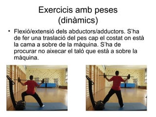 Exercicis amb peses
               (dinàmics)
• Flexió/extensió dels abductors/adductors. S’ha
  de fer una traslació del pes cap el costat on està
  la cama a sobre de la màquina. S’ha de
  procurar no aixecar el taló que està a sobre la
  màquina.
 