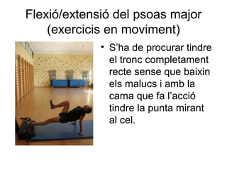 Flexió/extensió del psoas major
    (exercicis en moviment)
             • S’ha de procurar tindre
               el tronc completament
               recte sense que baixin
               els malucs i amb la
               cama que fa l’acció
               tindre la punta mirant
               al cel.
 