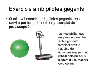 Exercicis amb pilotes gegants
• Qualsevol exercici amb pilotes gegants, ens
  servirà per fer un treball força complet de
  propiocepció.
                               •La inestabilitat que
                               ens proporcionen les
                               pilotes gegants
                               combinat amb la
                               màquina de
                               vibracions ens permet
                               treballar els músculs
                               fixadors d’una manera
                               força òptima
 