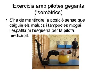 Exercicis amb pilotes gegants
            (isomètrics)
• S’ha de mantindre la posició sense que
  caiguin els malucs i tampoc es mogui
  l’espatlla ni l’esquena per la pilota
  medicinal.
 