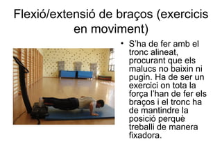 Flexió/extensió de braços (exercicis
           en moviment)
                   • S’ha de fer amb el
                     tronc alineat,
                     procurant que els
                     malucs no baixin ni
                     pugin. Ha de ser un
                     exercici on tota la
                     força l’han de fer els
                     braços i el tronc ha
                     de mantindre la
                     posició perquè
                     treballi de manera
                     fixadora.
 