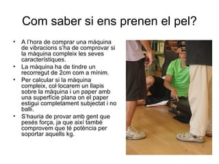 Com saber si ens prenen el pel?
•   A l’hora de comprar una màquina
    de vibracions s’ha de comprovar si
    la màquina compleix les seves
    característiques.
•   La màquina ha de tindre un
    recorregut de 2cm com a mínim.
•   Per calcular si la màquina
    compleix, col·locarem un llapis
    sobre la màquina i un paper amb
    una superfície plana on el paper
    estigui completament subjectat i no
    balli.
•   S’hauria de provar amb gent que
    pesés força, ja que així també
    comprovem que té potència per
    soportar aquells kg.
 