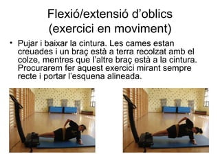 Flexió/extensió d’oblics
          (exercici en moviment)
• Pujar i baixar la cintura. Les cames estan
  creuades i un braç està a terra recolzat amb el
  colze, mentres que l’altre braç està a la cintura.
  Procurarem fer aquest exercici mirant sempre
  recte i portar l’esquena alineada.
 