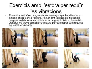 Exercicis amb l’estora per reduïr
              les vibracions
•   Exercici ‘mostra’ en progressió per ensenyar que les vibracions
    arriben al cap sense l’estora. Primer amb els genolls flexionats,
    després amb les cames rectes, el er de genolls i després sentat.
    Després es prova sentat amb l’estora per demostrar com redueix
    aquestes vibracions
 