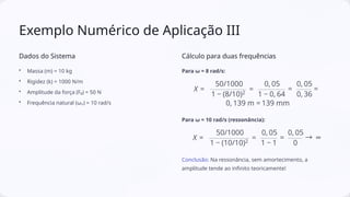 Exemplo Numérico de Aplicação III
Dados do Sistema
• Massa (m) = 10 kg
• Rigidez (k) = 1000 N/m
• Amplitude da força (F₀) = 50 N
• Frequência natural (ωₙ) = 10 rad/s
Cálculo para duas frequências
Para ω = 8 rad/s:
Para ω = 10 rad/s (ressonância):
Conclusão: Na ressonância, sem amortecimento, a
amplitude tende ao infinito teoricamente!
 