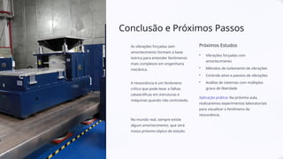 Conclusão e Próximos Passos
As vibrações forçadas sem
amortecimento formam a base
teórica para entender fenômenos
mais complexos em engenharia
mecânica.
A ressonância é um fenômeno
crítico que pode levar a falhas
catastróficas em estruturas e
máquinas quando não controlada.
No mundo real, sempre existe
algum amortecimento, que será
nosso próximo tópico de estudo.
Próximos Estudos
• Vibrações forçadas com
amortecimento
• Métodos de isolamento de vibrações
• Controle ativo e passivo de vibrações
• Análise de sistemas com múltiplos
graus de liberdade
Aplicação prática: Na próxima aula,
realizaremos experimentos laboratoriais
para visualizar o fenômeno da
ressonância.
 