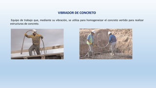 VIBRADOR DE CONCRETO
Equipo de trabajo que, mediante su vibración, se utiliza para homogeneizar el concreto vertido para realizar
estructuras de concreto.
 